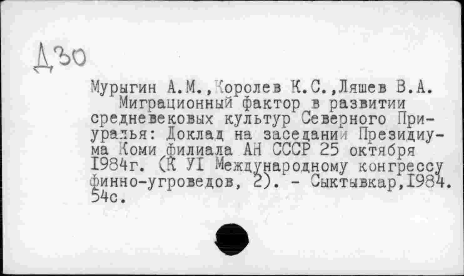 ﻿Мурыгин А. М. . Королев К.С.,Ляшев З.А.
Миграционный фактор в развитии средневековых культур Северного Приуралья: Доклад на заседании Президиума Коми Филиала АН СССР 25 октября 1984г. УІ Международному конгрессу финно-угроведов, 2). - Сыктывкар,1984. 54с.